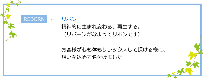 REBORN…リボン お客様が心も体もリラックスして頂けるように、想いを込めて名付けました。