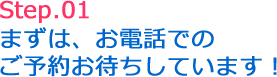 Step.01 まずは、お電話でのご予約お待ちしています!