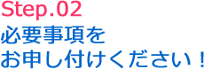 Step.02 必要事項をお申し付けください!