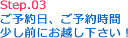 Step.03 ご予約日、ご予約時間少し前にお越しください!