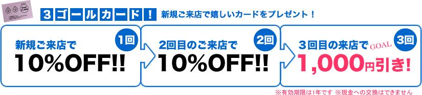 新規ご来店で嬉しいカードをプレゼント!【3ゴールカード!】新規ご来店で10%OFF!→2回目のご来店で10%OFF!→3回目のご来店で1,000円引き!　※有効期限は1年です　※現金への交換はできません